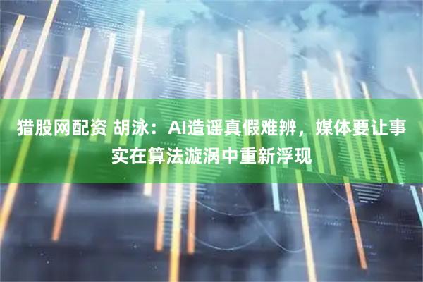 猎股网配资 胡泳：AI造谣真假难辨，媒体要让事实在算法漩涡中重新浮现