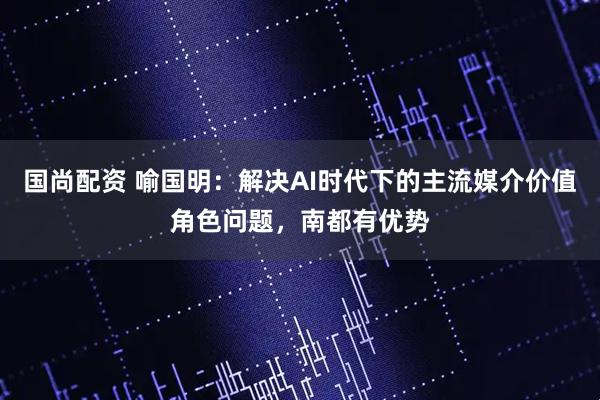 国尚配资 喻国明：解决AI时代下的主流媒介价值角色问题，南都有优势