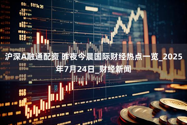 沪深A融通配资 昨夜今晨国际财经热点一览_2025年7月24日_财经新闻