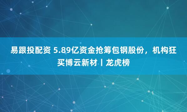 易跟投配资 5.89亿资金抢筹包钢股份，机构狂买博云新材丨龙虎榜