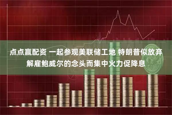 点点赢配资 一起参观美联储工地 特朗普似放弃解雇鲍威尔的念头而集中火力促降息
