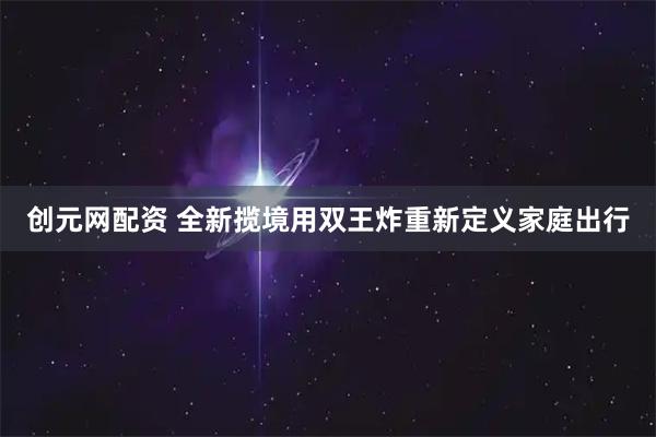 创元网配资 全新揽境用双王炸重新定义家庭出行