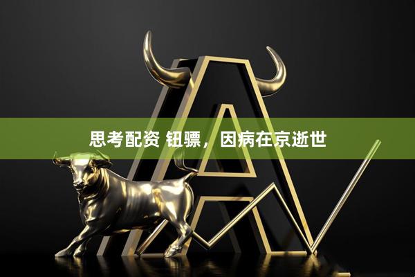 思考配资 钮骠，因病在京逝世