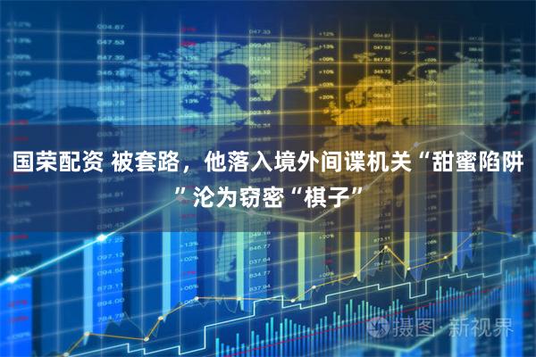 国荣配资 被套路，他落入境外间谍机关“甜蜜陷阱”沦为窃密“棋子”