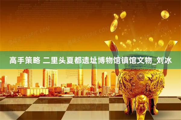 高手策略 二里头夏都遗址博物馆镇馆文物_刘冰