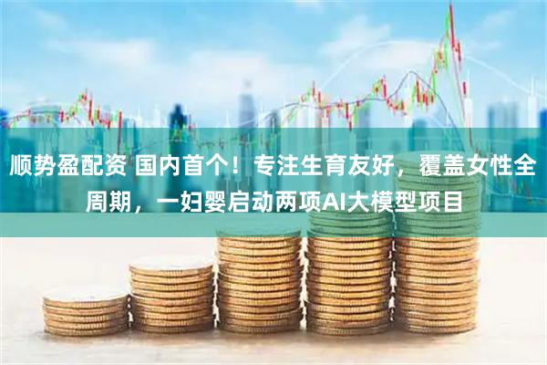 顺势盈配资 国内首个！专注生育友好，覆盖女性全周期，一妇婴启动两项AI大模型项目