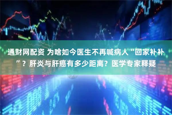 通财网配资 为啥如今医生不再喊病人“回家补补”？肝炎与肝癌有多少距离？医学专家释疑