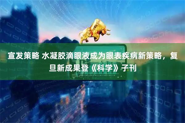 宣发策略 水凝胶滴眼液成为眼表疾病新策略，复旦新成果登《科学》子刊