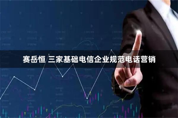 赛岳恒 三家基础电信企业规范电话营销