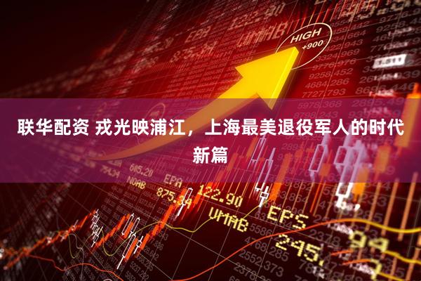 联华配资 戎光映浦江，上海最美退役军人的时代新篇