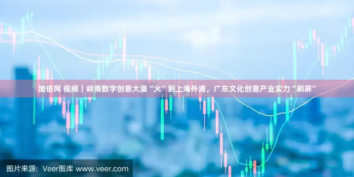 加倍网 视频｜岭南数字创意大厦“火”到上海外滩，广东文化创意产业实力“刷屏”