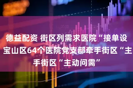 德益配资 街区列需求医院“接单设管家”，宝山区64个医院党支部牵手街区“主动问需”