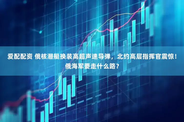 爱配配资 俄核潜艇换装高超声速导弹，北约高层指挥官震惊！俄海军要走什么路？
