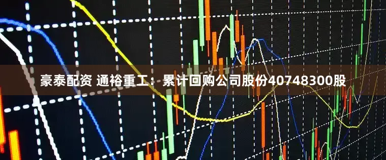豪泰配资 通裕重工：累计回购公司股份40748300股