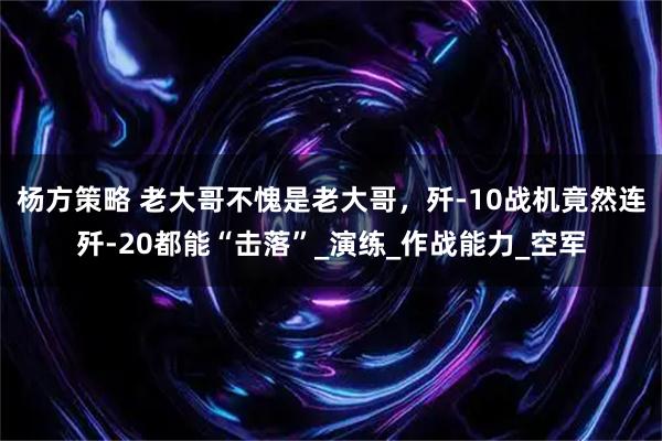 杨方策略 老大哥不愧是老大哥，歼-10战机竟然连歼-20都能“击落”_演练_作战能力_空军