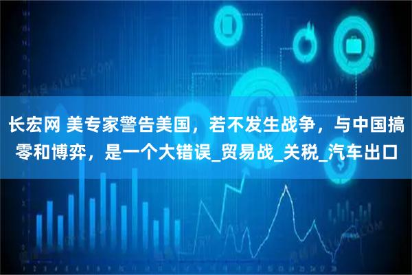 长宏网 美专家警告美国，若不发生战争，与中国搞零和博弈，是一个大错误_贸易战_关税_汽车出口