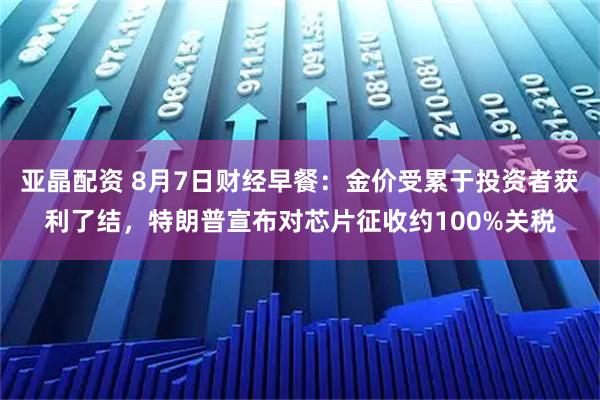 亚晶配资 8月7日财经早餐：金价受累于投资者获利了结，特朗普宣布对芯片征收约100%关税