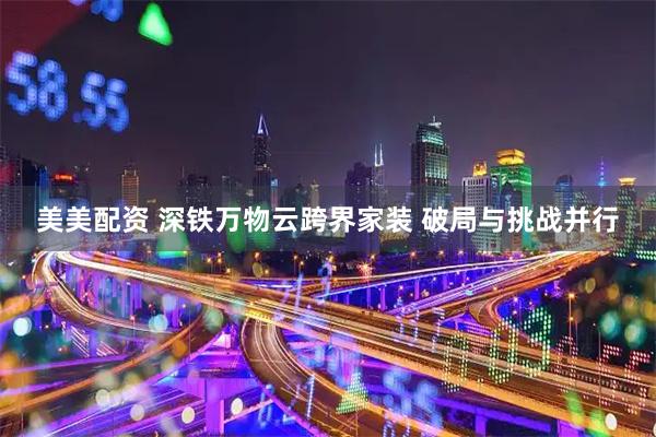 美美配资 深铁万物云跨界家装 破局与挑战并行