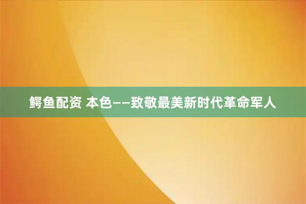 鳄鱼配资 本色——致敬最美新时代革命军人