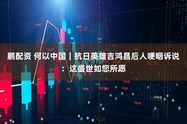 鹏配资 何以中国｜抗日英雄吉鸿昌后人哽咽诉说：这盛世如您所愿