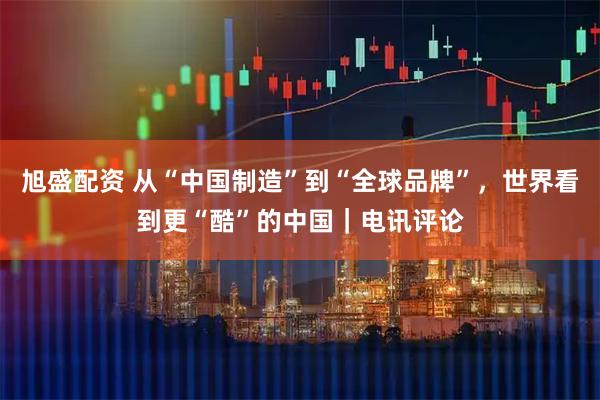 旭盛配资 从“中国制造”到“全球品牌”，世界看到更“酷”的中国｜电讯评论