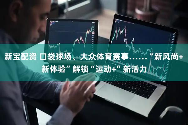 新宝配资 口袋球场、大众体育赛事……“新风尚+新体验”解锁“运动+”新活力