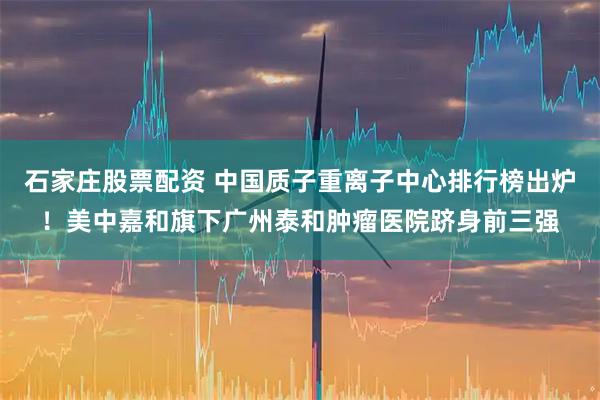 石家庄股票配资 中国质子重离子中心排行榜出炉！美中嘉和旗下广州泰和肿瘤医院跻身前三强