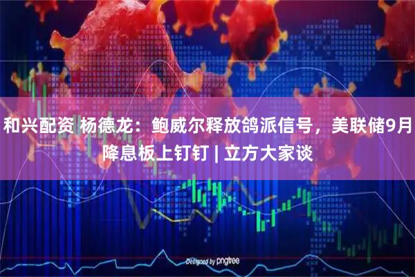 和兴配资 杨德龙：鲍威尔释放鸽派信号，美联储9月降息板上钉钉 | 立方大家谈