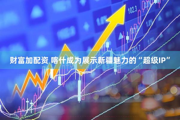 财富加配资 喀什成为展示新疆魅力的“超级IP”