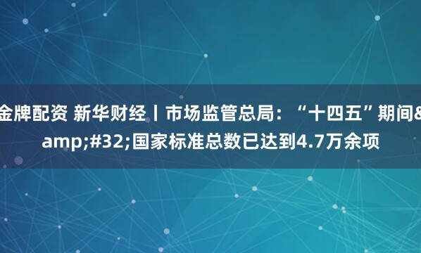 金牌配资 新华财经丨市场监管总局：“十四五”期间&#32;国家标准总数已达到4.7万余项