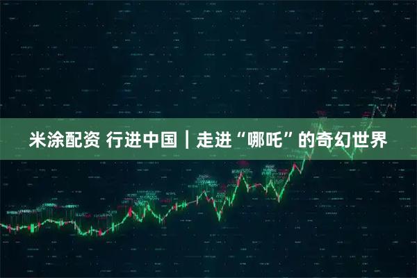 米涂配资 行进中国︱走进“哪吒”的奇幻世界
