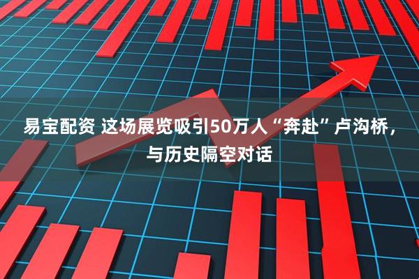 易宝配资 这场展览吸引50万人“奔赴”卢沟桥，与历史隔空对话