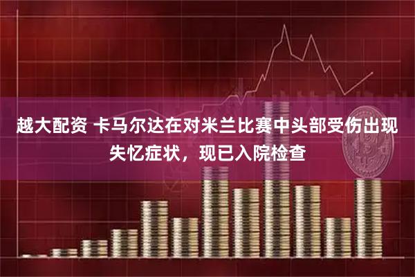 越大配资 卡马尔达在对米兰比赛中头部受伤出现失忆症状，现已入院检查