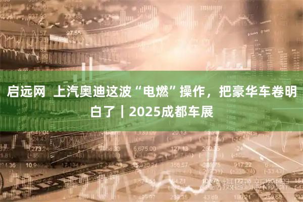 启远网  上汽奥迪这波“电燃”操作，把豪华车卷明白了｜2025成都车展