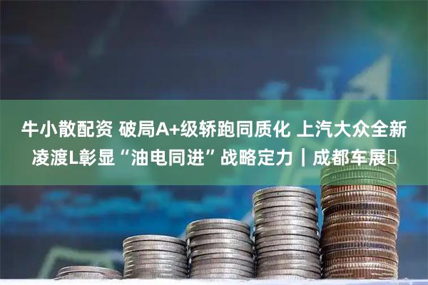 牛小散配资 破局A+级轿跑同质化 上汽大众全新凌渡L彰显“油电同进”战略定力｜成都车展​