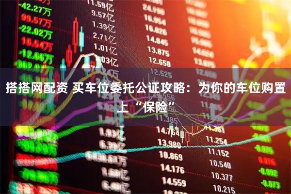搭搭网配资 买车位委托公证攻略：为你的车位购置上 “保险”