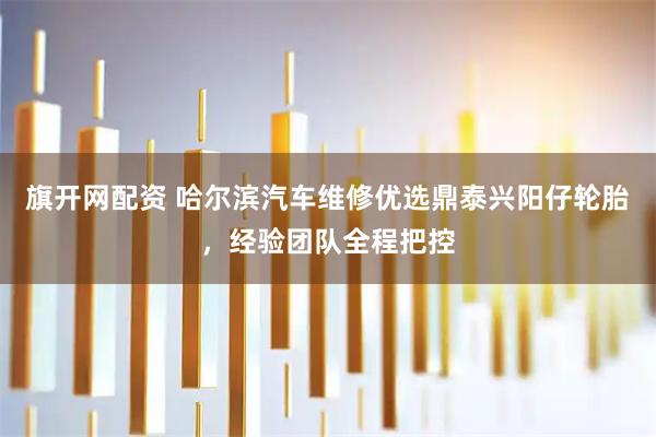 旗开网配资 哈尔滨汽车维修优选鼎泰兴阳仔轮胎，经验团队全程把控