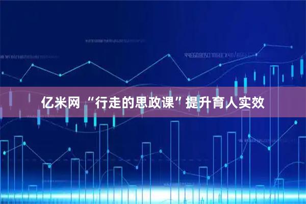 亿米网 “行走的思政课”提升育人实效
