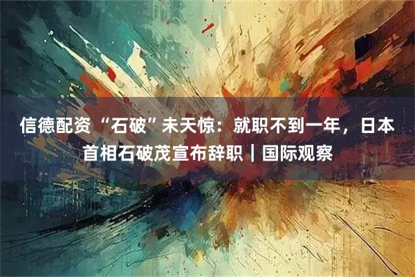信德配资 “石破”未天惊：就职不到一年，日本首相石破茂宣布辞职｜国际观察