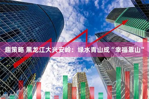 趣策略 黑龙江大兴安岭：绿水青山成“幸福靠山”