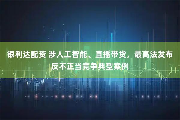 银利达配资 涉人工智能、直播带货，最高法发布反不正当竞争典型案例