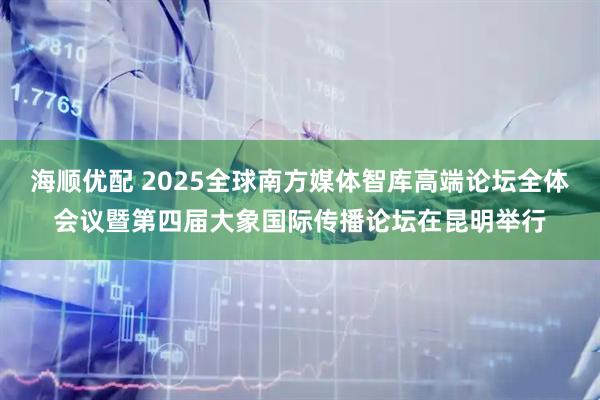 海顺优配 2025全球南方媒体智库高端论坛全体会议暨第四届大象国际传播论坛在昆明举行