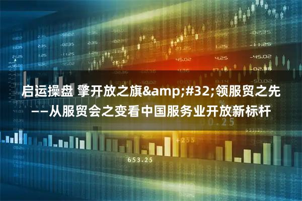 启运操盘 擎开放之旗&#32;领服贸之先——从服贸会之变看中国服务业开放新标杆