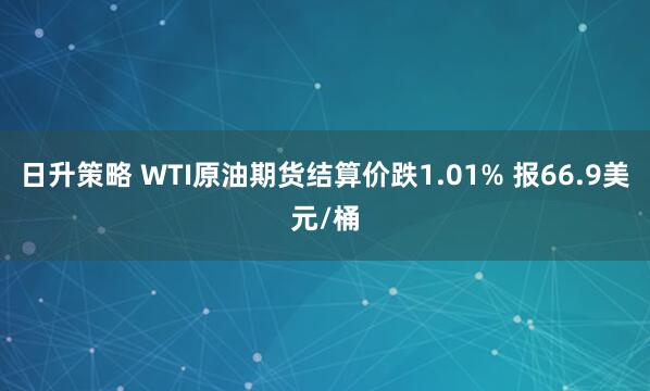 日升策略 WTI原油期货结算价跌1.01% 报66.9美元/桶