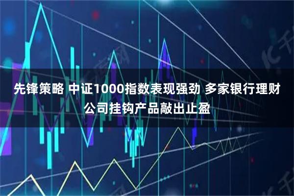 先锋策略 中证1000指数表现强劲 多家银行理财公司挂钩产品敲出止盈