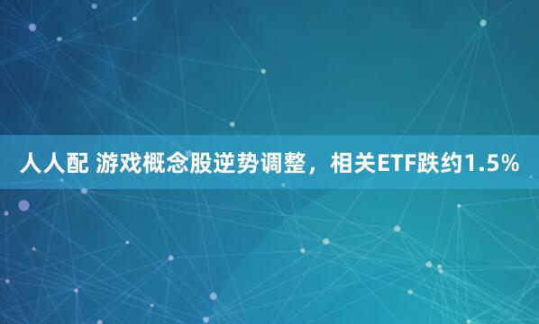 人人配 游戏概念股逆势调整，相关ETF跌约1.5%