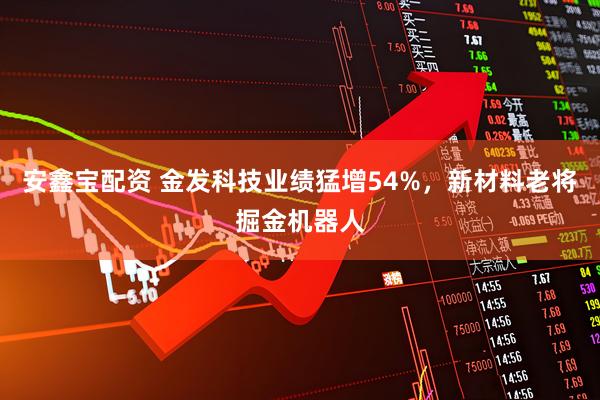安鑫宝配资 金发科技业绩猛增54%，新材料老将掘金机器人
