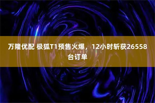 万隆优配 极狐T1预售火爆，12小时斩获26558台订单