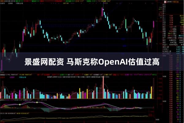 景盛网配资 马斯克称OpenAI估值过高