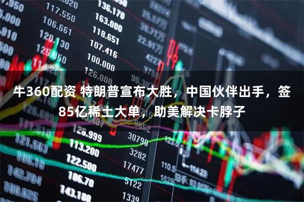 牛360配资 特朗普宣布大胜，中国伙伴出手，签85亿稀土大单，助美解决卡脖子